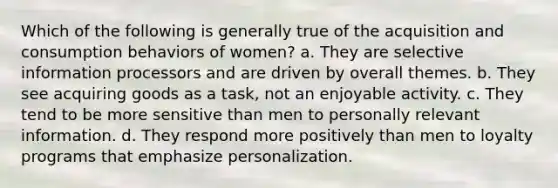 Which of the following is generally true of the acquisition and consumption behaviors of women? a. They are selective information processors and are driven by overall themes. b. They see acquiring goods as a task, not an enjoyable activity. c. They tend to be more sensitive than men to personally relevant information. d. They respond more positively than men to loyalty programs that emphasize personalization.