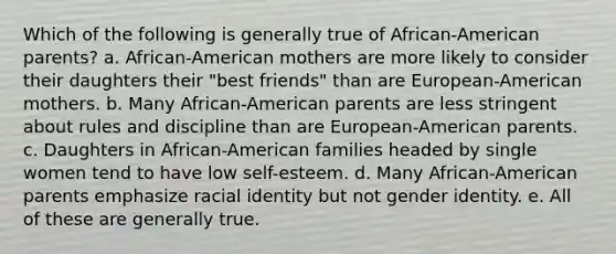 Which of the following is generally true of African-American parents? a. African-American mothers are more likely to consider their daughters their "best friends" than are European-American mothers. b. Many African-American parents are less stringent about rules and discipline than are European-American parents. c. Daughters in African-American families headed by single women tend to have low self-esteem. d. Many African-American parents emphasize racial identity but not gender identity. e. All of these are generally true.