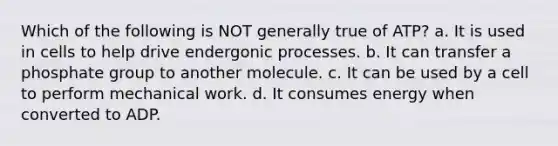 Which of the following is NOT generally true of ATP? a. It is used in cells to help drive endergonic processes. b. It can transfer a phosphate group to another molecule. c. It can be used by a cell to perform mechanical work. d. It consumes energy when converted to ADP.