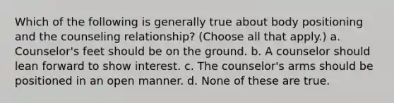 Which of the following is generally true about body positioning and the counseling relationship? (Choose all that apply.) a. Counselor's feet should be on the ground. b. A counselor should lean forward to show interest. c. The counselor's arms should be positioned in an open manner. d. None of these are true.