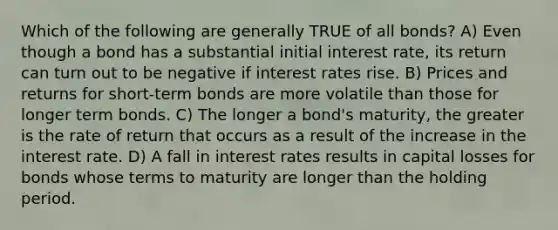 Which of the following are generally TRUE of all bonds? A) Even though a bond has a substantial initial interest rate, its return can turn out to be negative if interest rates rise. B) Prices and returns for short-term bonds are more volatile than those for longer term bonds. C) The longer a bond's maturity, the greater is the rate of return that occurs as a result of the increase in the interest rate. D) A fall in interest rates results in capital losses for bonds whose terms to maturity are longer than the holding period.