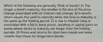 Which of the following are generally TRUE of bonds? A) The longer a bond's maturity, the smaller is the size of the price change associated with an interest rate change. B) A bond's return equals the yield to maturity when the time to maturity is the same as the holding period. C) A rise in interest rates is associated with a fall in bond prices, resulting in capital gains on bonds whose terms to maturity are longer than the holding periods. D) Prices and returns for short-term bonds are more volatile than those for longer-term bonds.