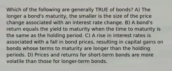 Which of the following are generally TRUE of bonds? A) The longer a bond's maturity, the smaller is the size of the price change associated with an interest rate change. B) A bond's return equals the yield to maturity when the time to maturity is the same as the holding period. C) A rise in interest rates is associated with a fall in bond prices, resulting in capital gains on bonds whose terms to maturity are longer than the holding periods. D) Prices and returns for short-term bonds are more volatile than those for longer-term bonds.