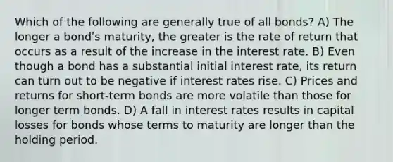 Which of the following are generally true of all bonds? A) The longer a bondʹs maturity, the greater is the rate of return that occurs as a result of the increase in the interest rate. B) Even though a bond has a substantial initial interest rate, its return can turn out to be negative if interest rates rise. C) Prices and returns for short-term bonds are more volatile than those for longer term bonds. D) A fall in interest rates results in capital losses for bonds whose terms to maturity are longer than the holding period.