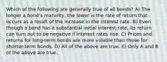 Which of the following are generally true of all bonds? A) The longer a bond's maturity, the lower is the rate of return that occurs as a result of the increase in the interest rate. B) Even though a bond has a substantial initial interest rate, its return can turn out to be negative if interest rates rise. C) Prices and returns for long-term bonds are more volatile than those for shorter-term bonds. D) All of the above are true. E) Only A and B of the above are true.