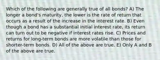 Which of the following are generally true of all bonds? A) The longer a bond's maturity, the lower is the rate of return that occurs as a result of the increase in the interest rate. B) Even though a bond has a substantial initial interest rate, its return can turn out to be negative if interest rates rise. C) Prices and returns for long-term bonds are more volatile than those for shorter-term bonds. D) All of the above are true. E) Only A and B of the above are true.