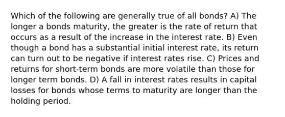 Which of the following are generally true of all bonds? A) The longer a bonds maturity, the greater is the rate of return that occurs as a result of the increase in the interest rate. B) Even though a bond has a substantial initial interest rate, its return can turn out to be negative if interest rates rise. C) Prices and returns for short-term bonds are more volatile than those for longer term bonds. D) A fall in interest rates results in capital losses for bonds whose terms to maturity are longer than the holding period.