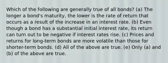 Which of the following are generally true of all bonds? (a) The longer a bond's maturity, the lower is the rate of return that occurs as a result of the increase in an interest rate. (b) Even though a bond has a substantial initial interest rate, its return can turn out to be negative if interest rates rise. (c) Prices and returns for long-term bonds are more volatile than those for shorter-term bonds. (d) All of the above are true. (e) Only (a) and (b) of the above are true.