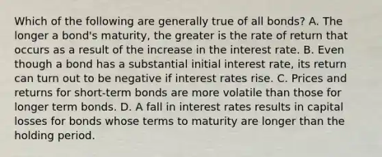 Which of the following are generally true of all bonds? A. The longer a bond's maturity, the greater is the rate of return that occurs as a result of the increase in the interest rate. B. Even though a bond has a substantial initial interest rate, its return can turn out to be negative if interest rates rise. C. Prices and returns for short-term bonds are more volatile than those for longer term bonds. D. A fall in interest rates results in capital losses for bonds whose terms to maturity are longer than the holding period.