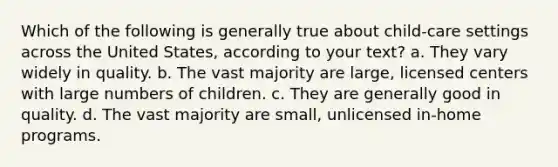 Which of the following is generally true about child-care settings across the United States, according to your text? a. They vary widely in quality. b. The vast majority are large, licensed centers with large numbers of children. c. They are generally good in quality. d. The vast majority are small, unlicensed in-home programs.