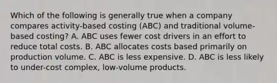 Which of the following is generally true when a company compares activity-based costing (ABC) and traditional volume-based costing? A. ABC uses fewer cost drivers in an effort to reduce total costs. B. ABC allocates costs based primarily on production volume. C. ABC is less expensive. D. ABC is less likely to under-cost complex, low-volume products.