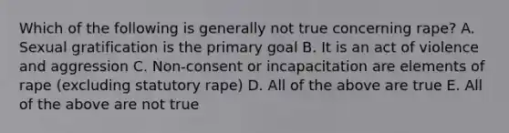 Which of the following is generally not true concerning rape? A. Sexual gratification is the primary goal B. It is an act of violence and aggression C. Non-consent or incapacitation are elements of rape (excluding statutory rape) D. All of the above are true E. All of the above are not true