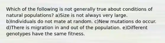 Which of the following is not generally true about conditions of natural populations? a)Size is not always very large. b)Individuals do not mate at random. c)New mutations do occur. d)There is migration in and out of the population. e)Different genotypes have the same fitness.