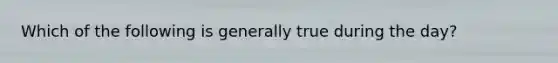 Which of the following is generally true during the day?