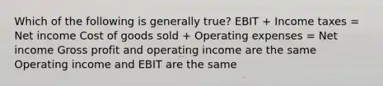 Which of the following is generally true? EBIT + Income taxes = Net income Cost of goods sold + Operating expenses = Net income Gross profit and operating income are the same Operating income and EBIT are the same