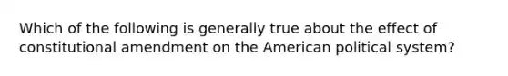 Which of the following is generally true about the effect of constitutional amendment on the American political system?