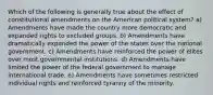 Which of the following is generally true about the effect of constitutional amendments on the American political system? a) Amendments have made the country more democratic and expanded rights to excluded groups. b) Amendments have dramatically expanded the power of the states over the national government. c) Amendments have reinforced the power of elites over most governmental institutions. d) Amendments have limited the power of the federal government to manage international trade. e) Amendments have sometimes restricted individual rights and reinforced tyranny of the minority.