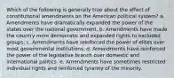 Which of the following is generally true about the effect of constitutional amendments on the American political system? a. Amendments have dramatically expanded the power of the states over the national government. b. Amendments have made the country more democratic and expanded rights to excluded groups. c. Amendments have reinforced the power of elites over most governmental institutions. d. Amendments have reinforced the power of the legislative branch over domestic and international politics. e. Amendments have sometimes restricted individual rights and reinforced tyranny of the minority.