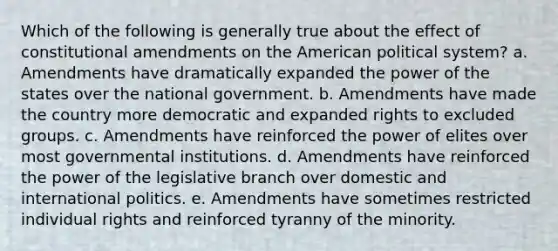 Which of the following is generally true about the effect of constitutional amendments on the American political system? a. Amendments have dramatically expanded the power of the states over the national government. b. Amendments have made the country more democratic and expanded rights to excluded groups. c. Amendments have reinforced the power of elites over most governmental institutions. d. Amendments have reinforced the power of the legislative branch over domestic and international politics. e. Amendments have sometimes restricted individual rights and reinforced tyranny of the minority.