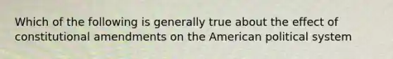 Which of the following is generally true about the effect of constitutional amendments on the American political system