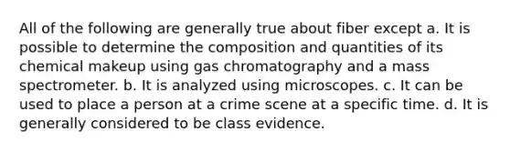 All of the following are generally true about fiber except​ a. ​It is possible to determine the composition and quantities of its chemical makeup using gas chromatography and a mass spectrometer. b. It is analyzed using microscopes. c. ​It can be used to place a person at a crime scene at a specific time. d. ​It is generally considered to be class evidence.