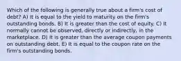 Which of the following is generally true about a firm's cost of debt? A) It is equal to the yield to maturity on the firm's outstanding bonds. B) It is greater than the cost of equity. C) It normally cannot be observed, directly or indirectly, in the marketplace. D) It is greater than the average coupon payments on outstanding debt. E) It is equal to the coupon rate on the firm's outstanding bonds.