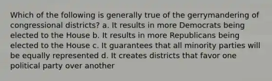 Which of the following is generally true of the gerrymandering of congressional districts? a. It results in more Democrats being elected to the House b. It results in more Republicans being elected to the House c. It guarantees that all minority parties will be equally represented d. It creates districts that favor one political party over another