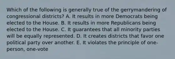 Which of the following is generally true of the gerrymandering of congressional districts? A. It results in more Democrats being elected to the House. B. It results in more Republicans being elected to the House. C. It guarantees that all minority parties will be equally represented. D. It creates districts that favor one political party over another. E. It violates the principle of one-person, one-vote