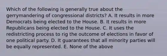 Which of the following is generally true about the gerrymandering of congressional districts? A. It results in more Democrats being elected to the House. B. It results in more Republicans being elected to the House. C. It uses the redistricting process to rig the outcome of elections in favor of one political party. D. It guarantees that all minority parties will be equally represented. E. None of the above