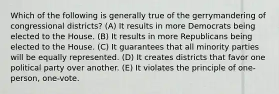 Which of the following is generally true of the gerrymandering of congressional districts? (A) It results in more Democrats being elected to the House. (B) It results in more Republicans being elected to the House. (C) It guarantees that all minority parties will be equally represented. (D) It creates districts that favor one political party over another. (E) It violates the principle of one-person, one-vote.