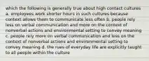 which the following is generally true about high contact cultures a. employees work shorter hours in such cultures because context allows them to communicate less often b. people rely less on verbal communication and more on the context of nonverbal actions and environmental setting to convey meaning c. people rely more on verbal communication and less on the context of nonverbal actions and environmental setting to convey meaning d. the rues of everyday life are explicitly taught to all people within the culture