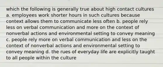 which the following is generally true about high contact cultures a. employees work shorter hours in such cultures because context allows them to communicate less often b. people rely less on verbal communication and more on the context of nonverbal actions and environmental setting to convey meaning c. people rely more on verbal communication and less on the context of nonverbal actions and environmental setting to convey meaning d. the rues of everyday life are explicitly taught to all people within the culture