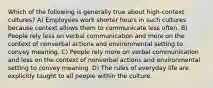 Which of the following is generally true about high-context cultures? A) Employees work shorter hours in such cultures because context allows them to communicate less often. B) People rely less on verbal communication and more on the context of nonverbal actions and environmental setting to convey meaning. C) People rely more on verbal communication and less on the context of nonverbal actions and environmental setting to convey meaning. D) The rules of everyday life are explicitly taught to all people within the culture.