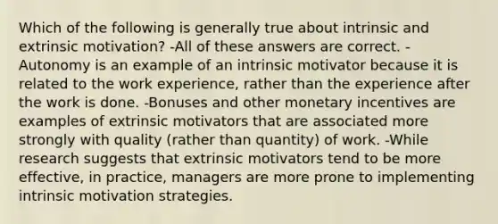 Which of the following is generally true about intrinsic and extrinsic motivation? -All of these answers are correct. -Autonomy is an example of an intrinsic motivator because it is related to the work experience, rather than the experience after the work is done. -Bonuses and other monetary incentives are examples of extrinsic motivators that are associated more strongly with quality (rather than quantity) of work. -While research suggests that extrinsic motivators tend to be more effective, in practice, managers are more prone to implementing intrinsic motivation strategies.