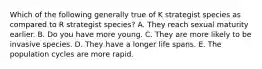 Which of the following generally true of K strategist species as compared to R strategist species? A. They reach sexual maturity earlier. B. Do you have more young. C. They are more likely to be invasive species. D. They have a longer life spans. E. The population cycles are more rapid.