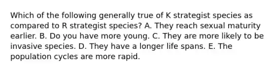 Which of the following generally true of K strategist species as compared to R strategist species? A. They reach sexual maturity earlier. B. Do you have more young. C. They are more likely to be invasive species. D. They have a longer life spans. E. The population cycles are more rapid.