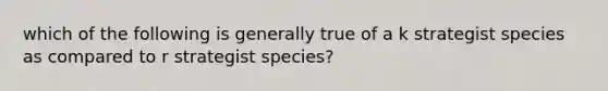 which of the following is generally true of a k strategist species as compared to r strategist species?