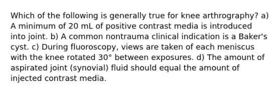 Which of the following is generally true for knee arthrography? a) A minimum of 20 mL of positive contrast media is introduced into joint. b) A common nontrauma clinical indication is a Baker's cyst. c) During fluoroscopy, views are taken of each meniscus with the knee rotated 30° between exposures. d) The amount of aspirated joint (synovial) fluid should equal the amount of injected contrast media.