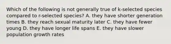 Which of the following is not generally true of k-selected species compared to r-selected species? A. they have shorter generation times B. they reach sexual maturity later C. they have fewer young D. they have longer life spans E. they have slower population growth rates