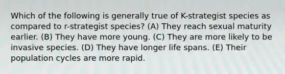 Which of the following is generally true of K-strategist species as compared to r-strategist species? (A) They reach sexual maturity earlier. (B) They have more young. (C) They are more likely to be invasive species. (D) They have longer life spans. (E) Their population cycles are more rapid.