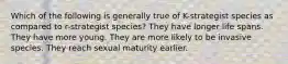 Which of the following is generally true of K-strategist species as compared to r-strategist species? They have longer life spans. They have more young. They are more likely to be invasive species. They reach sexual maturity earlier.