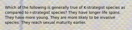 Which of the following is generally true of K-strategist species as compared to r-strategist species? They have longer life spans. They have more young. They are more likely to be invasive species. They reach sexual maturity earlier.