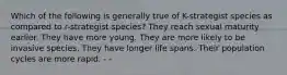 Which of the following is generally true of K-strategist species as compared to r-strategist species? They reach sexual maturity earlier. They have more young. They are more likely to be invasive species. They have longer life spans. Their population cycles are more rapid. - -