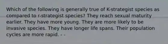 Which of the following is generally true of K-strategist species as compared to r-strategist species? They reach sexual maturity earlier. They have more young. They are more likely to be invasive species. They have longer life spans. Their population cycles are more rapid. - -