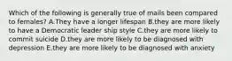 Which of the following is generally true of mails been compared to females? A.They have a longer lifespan B.they are more likely to have a Democratic leader ship style C.they are more likely to commit suicide D.they are more likely to be diagnosed with depression E.they are more likely to be diagnosed with anxiety