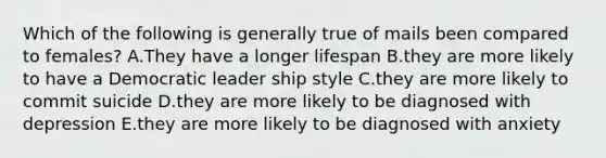 Which of the following is generally true of mails been compared to females? A.They have a longer lifespan B.they are more likely to have a Democratic leader ship style C.they are more likely to commit suicide D.they are more likely to be diagnosed with depression E.they are more likely to be diagnosed with anxiety