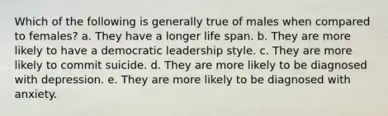 Which of the following is generally true of males when compared to females? a. They have a longer life span. b. They are more likely to have a democratic leadership style. c. They are more likely to commit suicide. d. They are more likely to be diagnosed with depression. e. They are more likely to be diagnosed with anxiety.