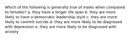 Which of the following is generally true of males when compared to females? a. they have a longer life span b. they are more likely to have a democratic leadership style c. they are more likely to commit suicide d. they are more likely to be diagnosed with depression e. they are more likely to be diagnosed with anxiety