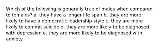 Which of the following is generally true of males when compared to females? a. they have a longer life span b. they are more likely to have a democratic leadership style c. they are more likely to commit suicide d. they are more likely to be diagnosed with depression e. they are more likely to be diagnosed with anxiety