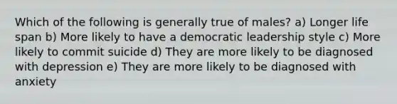 Which of the following is generally true of males? a) Longer life span b) More likely to have a democratic leadership style c) More likely to commit suicide d) They are more likely to be diagnosed with depression e) They are more likely to be diagnosed with anxiety